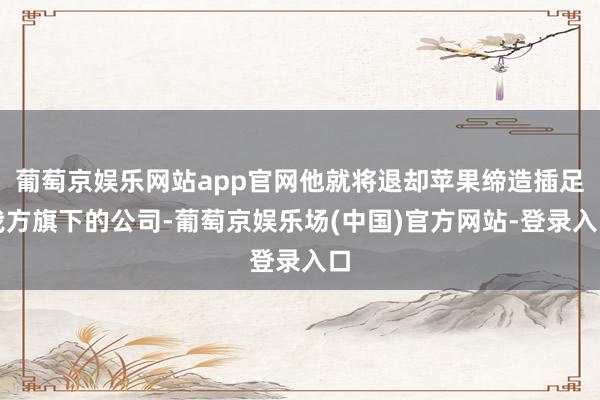 葡萄京娱乐网站app官网他就将退却苹果缔造插足我方旗下的公司-葡萄京娱乐场(中国)官方网站-登录入口