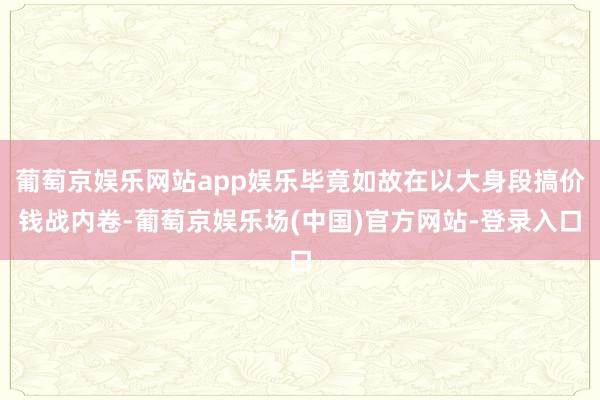 葡萄京娱乐网站app娱乐毕竟如故在以大身段搞价钱战内卷-葡萄京娱乐场(中国)官方网站-登录入口