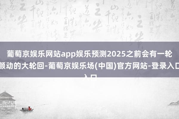 葡萄京娱乐网站app娱乐预测2025之前会有一轮颤动的大轮回-葡萄京娱乐场(中国)官方网站-登录入口