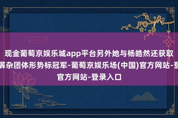 现金葡萄京娱乐城app平台另外她与杨皓然还获取气步枪羼杂团体形势标冠军-葡萄京娱乐场(中国)官方网站-登录入口