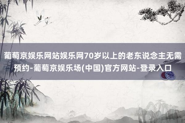 葡萄京娱乐网站娱乐网70岁以上的老东说念主无需预约-葡萄京娱乐场(中国)官方网站-登录入口