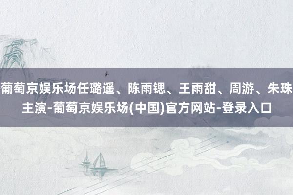 葡萄京娱乐场任璐遥、陈雨锶、王雨甜、周游、朱珠主演-葡萄京娱乐场(中国)官方网站-登录入口