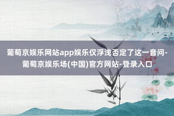 葡萄京娱乐网站app娱乐仅浮浅否定了这一音问-葡萄京娱乐场(中国)官方网站-登录入口