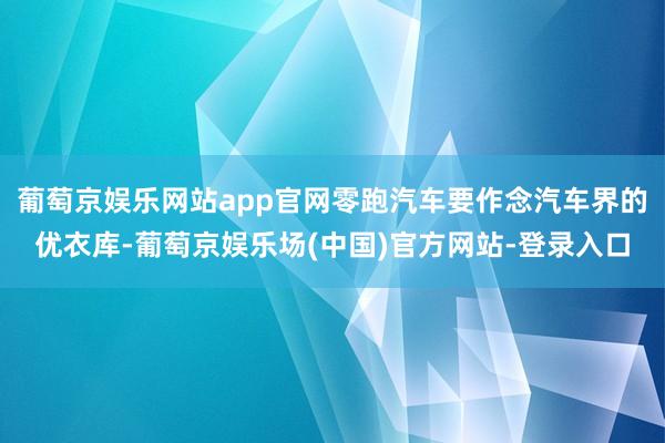 葡萄京娱乐网站app官网零跑汽车要作念汽车界的优衣库-葡萄京娱乐场(中国)官方网站-登录入口