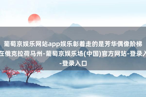 葡萄京娱乐网站app娱乐彰着走的是芳华偶像阶梯！在俄克拉荷马州-葡萄京娱乐场(中国)官方网站-登录入口