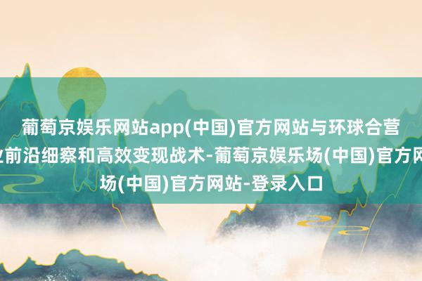 葡萄京娱乐网站app(中国)官方网站与环球合营伙伴共享行业前沿细察和高效变现战术-葡萄京娱乐场(中国)官方网站-登录入口