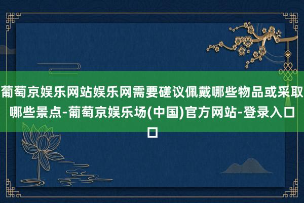 葡萄京娱乐网站娱乐网需要磋议佩戴哪些物品或采取哪些景点-葡萄京娱乐场(中国)官方网站-登录入口