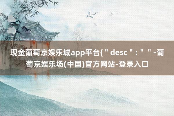 现金葡萄京娱乐城app平台{＂desc＂:＂＂-葡萄京娱乐场(中国)官方网站-登录入口