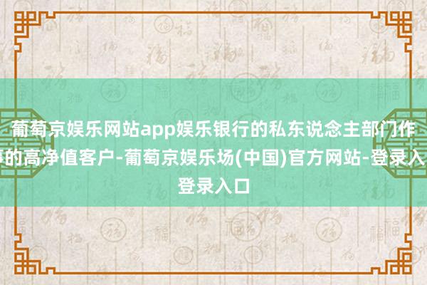 葡萄京娱乐网站app娱乐银行的私东说念主部门作事的高净值客户-葡萄京娱乐场(中国)官方网站-登录入口