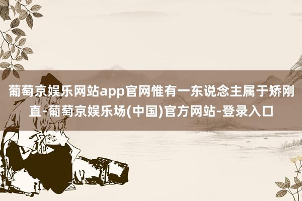 葡萄京娱乐网站app官网惟有一东说念主属于矫刚直-葡萄京娱乐场(中国)官方网站-登录入口