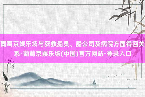 葡萄京娱乐场与获救船员、船公司及病院方面得回关系-葡萄京娱乐场(中国)官方网站-登录入口