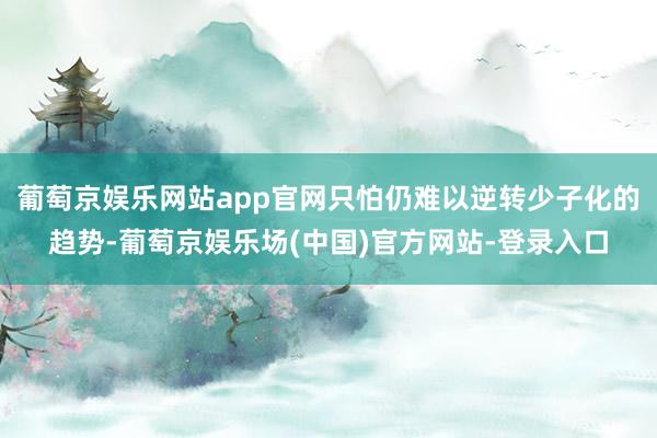 葡萄京娱乐网站app官网只怕仍难以逆转少子化的趋势-葡萄京娱乐场(中国)官方网站-登录入口