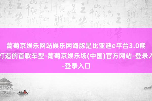 葡萄京娱乐网站娱乐网海豚是比亚迪e平台3.0期间打造的首款车型-葡萄京娱乐场(中国)官方网站-登录入口