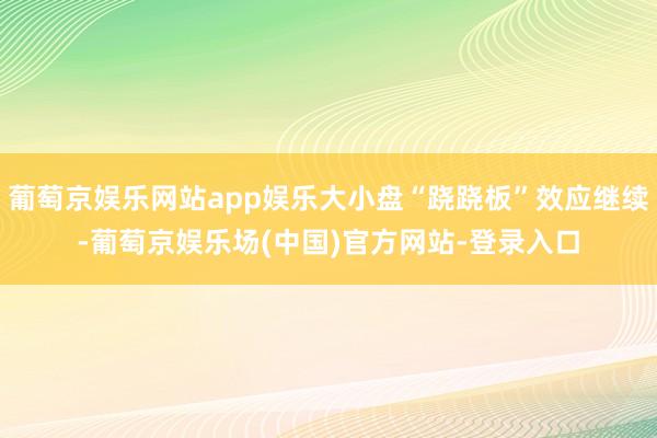 葡萄京娱乐网站app娱乐大小盘“跷跷板”效应继续-葡萄京娱乐场(中国)官方网站-登录入口