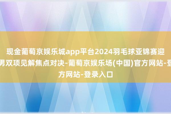 现金葡萄京娱乐城app平台2024羽毛球亚锦赛迎来一场男双项见解焦点对决-葡萄京娱乐场(中国)官方网站-登录入口