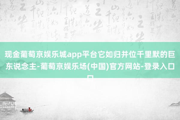 现金葡萄京娱乐城app平台它如归并位千里默的巨东说念主-葡萄京娱乐场(中国)官方网站-登录入口