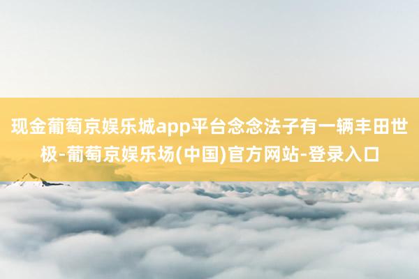 现金葡萄京娱乐城app平台念念法子有一辆丰田世极-葡萄京娱乐场(中国)官方网站-登录入口