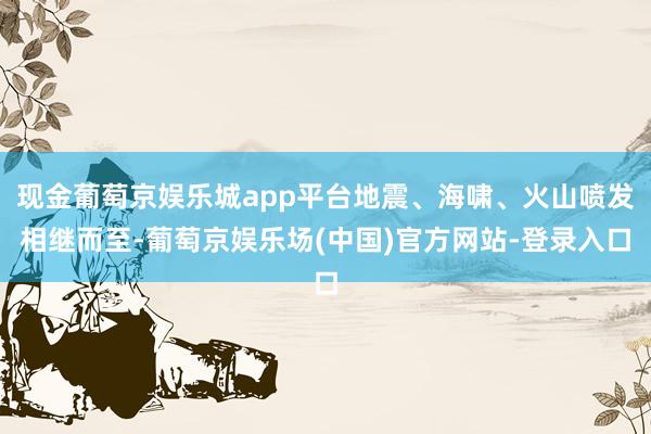 现金葡萄京娱乐城app平台地震、海啸、火山喷发相继而至-葡萄京娱乐场(中国)官方网站-登录入口