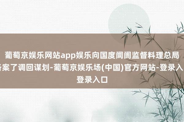 葡萄京娱乐网站app娱乐向国度阛阓监督料理总局备案了调回谋划-葡萄京娱乐场(中国)官方网站-登录入口