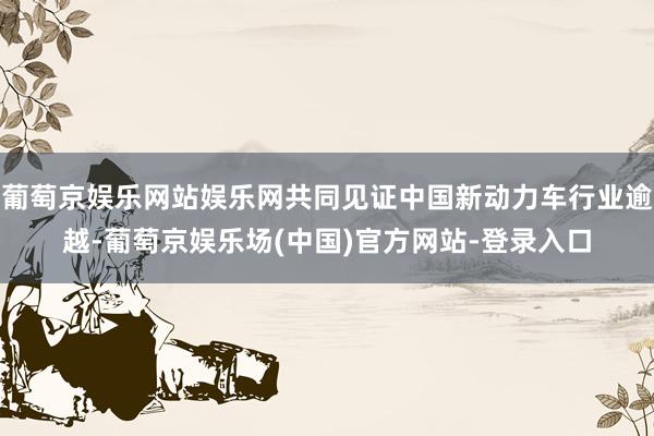 葡萄京娱乐网站娱乐网共同见证中国新动力车行业逾越-葡萄京娱乐场(中国)官方网站-登录入口