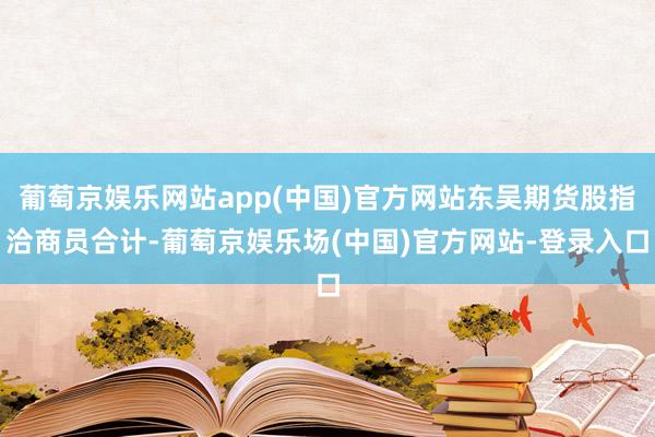 葡萄京娱乐网站app(中国)官方网站东吴期货股指洽商员合计-葡萄京娱乐场(中国)官方网站-登录入口