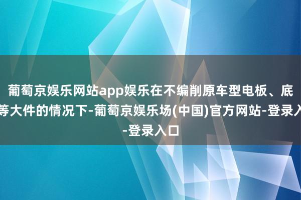 葡萄京娱乐网站app娱乐在不编削原车型电板、底盘等大件的情况下-葡萄京娱乐场(中国)官方网站-登录入口