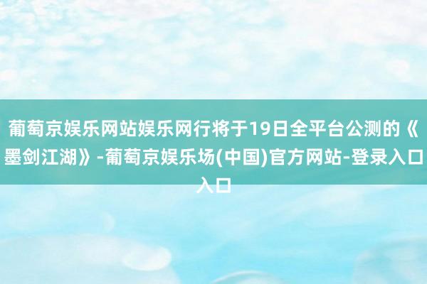 葡萄京娱乐网站娱乐网行将于19日全平台公测的《墨剑江湖》-葡萄京娱乐场(中国)官方网站-登录入口