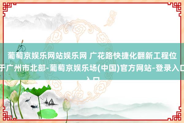 葡萄京娱乐网站娱乐网 　　广花路快捷化翻新工程位于广州市北部-葡萄京娱乐场(中国)官方网站-登录入口