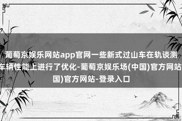 葡萄京娱乐网站app官网一些新式过山车在轨谈测度打算和车辆性能上进行了优化-葡萄京娱乐场(中国)官方网站-登录入口