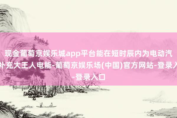 现金葡萄京娱乐城app平台能在短时辰内为电动汽车补充大王人电能-葡萄京娱乐场(中国)官方网站-登录入口