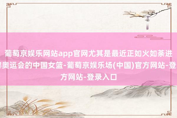 葡萄京娱乐网站app官网尤其是最近正如火如荼进行巴黎奥运会的中国女篮-葡萄京娱乐场(中国)官方网站-登录入口