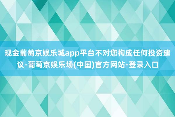 现金葡萄京娱乐城app平台不对您构成任何投资建议-葡萄京娱乐场(中国)官方网站-登录入口