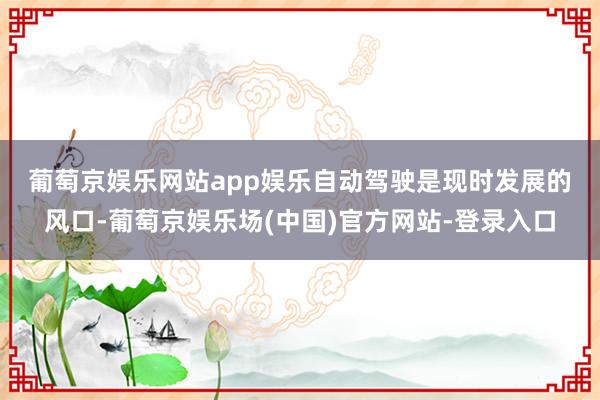 葡萄京娱乐网站app娱乐　　自动驾驶是现时发展的风口-葡萄京娱乐场(中国)官方网站-登录入口