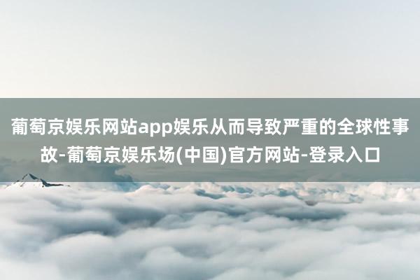 葡萄京娱乐网站app娱乐从而导致严重的全球性事故-葡萄京娱乐场(中国)官方网站-登录入口