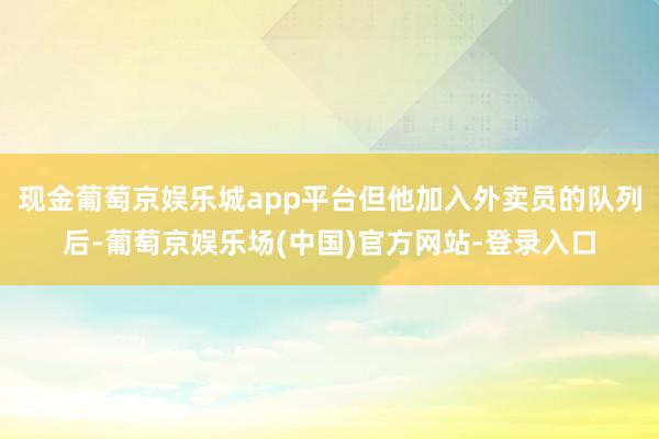 现金葡萄京娱乐城app平台但他加入外卖员的队列后-葡萄京娱乐场(中国)官方网站-登录入口