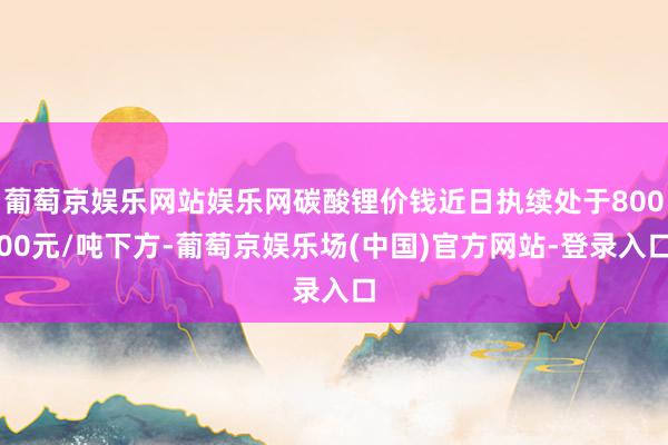 葡萄京娱乐网站娱乐网碳酸锂价钱近日执续处于80000元/吨下方-葡萄京娱乐场(中国)官方网站-登录入口