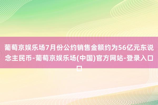 葡萄京娱乐场7月份公约销售金额约为56亿元东说念主民币-葡萄京娱乐场(中国)官方网站-登录入口