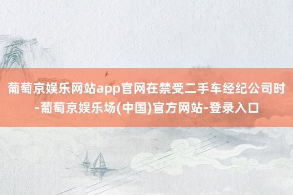 葡萄京娱乐网站app官网在禁受二手车经纪公司时-葡萄京娱乐场(中国)官方网站-登录入口