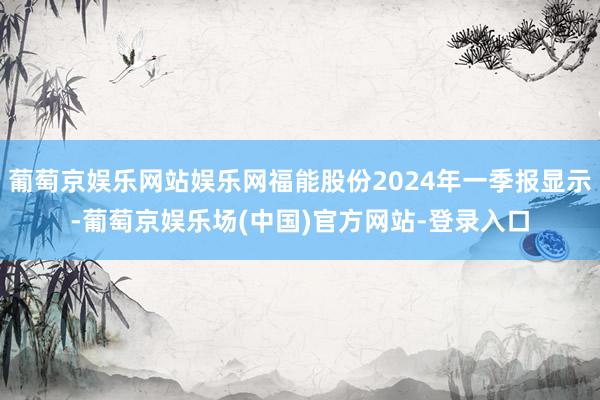 葡萄京娱乐网站娱乐网福能股份2024年一季报显示-葡萄京娱乐场(中国)官方网站-登录入口