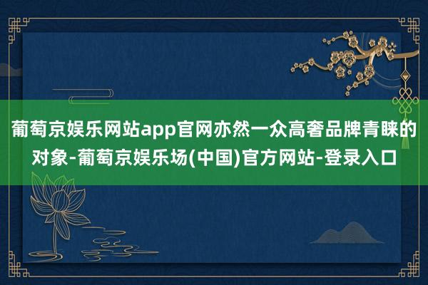 葡萄京娱乐网站app官网亦然一众高奢品牌青睐的对象-葡萄京娱乐场(中国)官方网站-登录入口