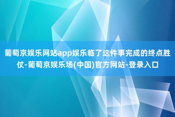 葡萄京娱乐网站app娱乐临了这件事完成的终点胜仗-葡萄京娱乐场(中国)官方网站-登录入口