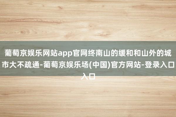 葡萄京娱乐网站app官网终南山的缓和和山外的城市大不疏通-葡萄京娱乐场(中国)官方网站-登录入口