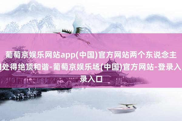 葡萄京娱乐网站app(中国)官方网站两个东说念主相处得绝顶和谐-葡萄京娱乐场(中国)官方网站-登录入口