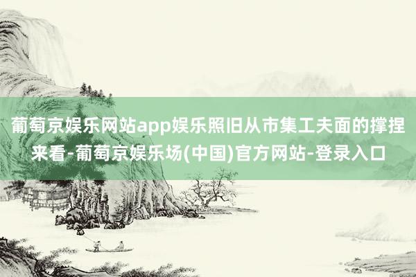 葡萄京娱乐网站app娱乐照旧从市集工夫面的撑捏来看-葡萄京娱乐场(中国)官方网站-登录入口