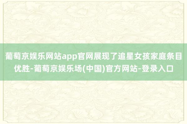 葡萄京娱乐网站app官网展现了追星女孩家庭条目优胜-葡萄京娱乐场(中国)官方网站-登录入口