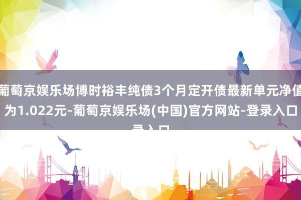 葡萄京娱乐场博时裕丰纯债3个月定开债最新单元净值为1.022元-葡萄京娱乐场(中国)官方网站-登录入口