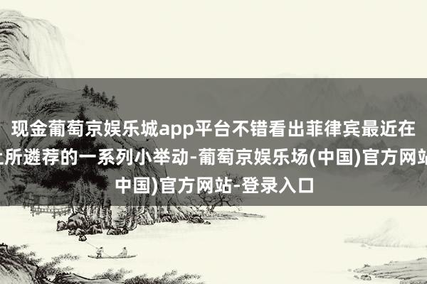 现金葡萄京娱乐城app平台不错看出菲律宾最近在南海问题上所遴荐的一系列小举动-葡萄京娱乐场(中国)官方网站-登录入口