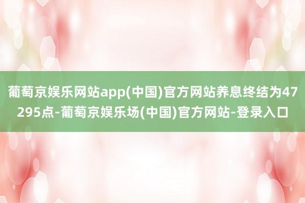 葡萄京娱乐网站app(中国)官方网站养息终结为47295点-葡萄京娱乐场(中国)官方网站-登录入口