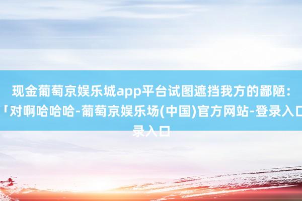 现金葡萄京娱乐城app平台试图遮挡我方的鄙陋：「对啊哈哈哈-葡萄京娱乐场(中国)官方网站-登录入口