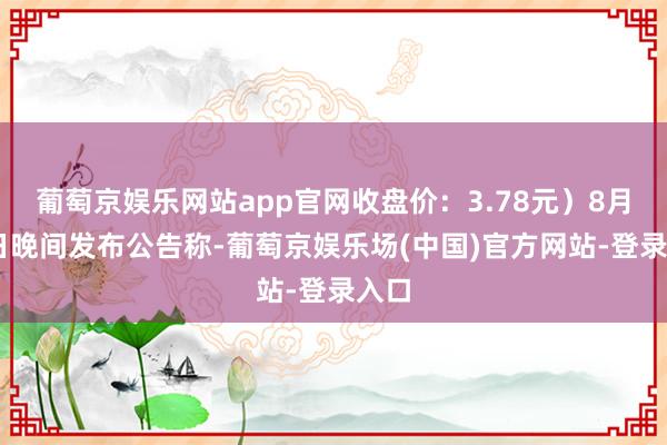 葡萄京娱乐网站app官网收盘价：3.78元）8月13日晚间发布公告称-葡萄京娱乐场(中国)官方网站-登录入口